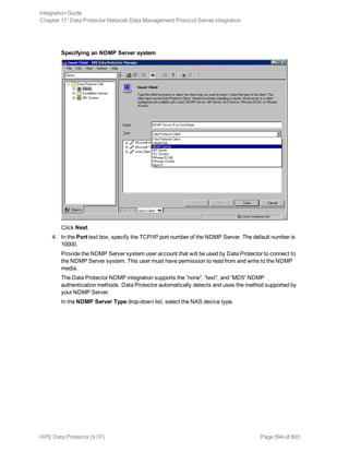 Specifying an NDMP Server system
Click Next.
4. In the Port text box, specify the TCP/IP port number of the NDMP Server. The default number is
10000.
Provide the NDMP Server system user account that will be used by Data Protector to connect to
the NDMP Server system. This user must have permission to read from and write to the NDMP
media.
The Data Protector NDMP integration supports the ”none”, ”text”, and ”MD5” NDMP
authentication methods. Data Protector automatically detects and uses the method supported by
your NDMP Server.
In the NDMP Server Type drop-down list, select the NAS device type.
Integration Guide
Chapter 17: Data Protector Network Data Management Protocol Server integration
HPE Data Protector (9.07) Page 594 of 803
 