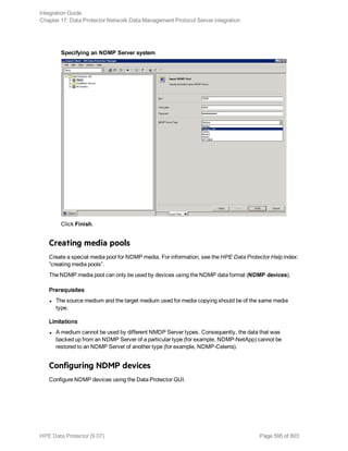 Specifying an NDMP Server system
Click Finish.
Creating media pools
Create a special media pool for NDMP media. For information, see the HPE Data Protector Help index:
”creating media pools”.
The NDMP media pool can only be used by devices using the NDMP data format (NDMP devices).
Prerequisites
l The source medium and the target medium used for media copying should be of the same media
type.
Limitations
l A medium cannot be used by different NMDP Server types. Consequently, the data that was
backed up from an NDMP Server of a particular type (for example, NDMP-NetApp) cannot be
restored to an NDMP Server of another type (for example, NDMP-Celerra).
Configuring NDMP devices
Configure NDMP devices using the Data Protector GUI.
Integration Guide
Chapter 17: Data Protector Network Data Management Protocol Server integration
HPE Data Protector (9.07) Page 595 of 803
 