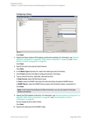 Configuring a library
Click Next.
4. Specify the library robotics SCSI address and the drive handling. For information, see "Network
Appliance configuration" on page 600, "EMC Celerra configuration" on page 602, and "Hitachi
BlueArc or Hitachi configuration" on page 603
Click Next.
5. Specify the slots to be used by Data Protector.
Click Next.
6. In the Media Type drop-down list, select the media type used in the library.
7. Click Finish and then click Yes to configure the drives in the library.
8. Type a name for the drive. Optionally, describe the drive.
In Data Format, select the NAS device used.
In Client, select the NDMP client that will control the library through the NDMP Server.
In NDMP Server, select the NDMP Server system with the library robotics connected to it.
Click Next.
Note: In the Cluster Aware Backup (CAB) environment, you can now search for the tape
libraries and robotics.
9. Specify the SCSI address of the drive. For information, see "Network Appliance configuration" on
page 600, "EMC Celerra configuration" on page 602, and "Hitachi BlueArc or Hitachi
configuration" on page 603.
Do not change the drive index number.
Click Next.
10. Specify the media pool for the NDMP media.
Integration Guide
Chapter 17: Data Protector Network Data Management Protocol Server integration
HPE Data Protector (9.07) Page 598 of 803
 