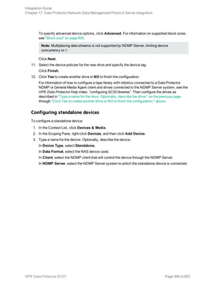 To specify advanced device options, click Advanced. For information on supported block sizes,
see "Block size" on page 605.
Note: Multiplexing data streams is not supported by NDMP Server, limiting device
concurrency to 1.
Click Next.
11. Select the device policies for the new drive and specify the device tag.
Click Finish.
12. Click Yes to create another drive or NO to finish the configuration.
For information of how to configure a tape library with robotics connected to a Data Protector
NDMP or General Media Agent client and drives connected to the NDMP Server system, see the
HPE Data Protector Help index: ”configuring SCSI libraries”. Then configure the drives as
described in "Type a name for the drive. Optionally, describe the drive." on the previous page
through "Click Yes to create another drive or NO to finish the configuration." above.
Configuring standalone devices
To configure a standalone device:
1. In the Context List, click Devices & Media.
2. In the Scoping Pane, right-click Devices, and then click Add Device.
3. Type a name for the device. Optionally, describe the device.
In Device Type, select Standalone.
In Data Format, select the NAS device used.
In Client, select the NDMP client that will control the device through the NDMP Server.
In NDMP Server, select the NDMP Server system to which the standalone device is connected.
Integration Guide
Chapter 17: Data Protector Network Data Management Protocol Server integration
HPE Data Protector (9.07) Page 599 of 803
 