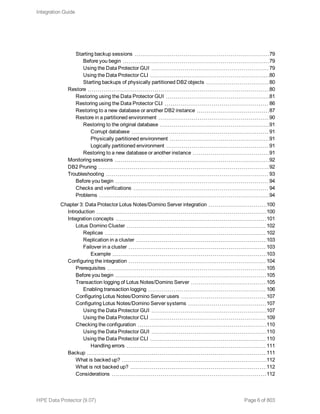 Starting backup sessions 79
Before you begin 79
Using the Data Protector GUI 79
Using the Data Protector CLI 80
Starting backups of physically partitioned DB2 objects 80
Restore 80
Restoring using the Data Protector GUI 81
Restoring using the Data Protector CLI 86
Restoring to a new database or another DB2 instance 87
Restore in a partitioned environment 90
Restoring to the original database 91
Corrupt database 91
Physically partitioned environment 91
Logically partitioned environment 91
Restoring to a new database or another instance 91
Monitoring sessions 92
DB2 Pruning 92
Troubleshooting 93
Before you begin 94
Checks and verifications 94
Problems 94
Chapter 3: Data Protector Lotus Notes/Domino Server integration 100
Introduction 100
Integration concepts 101
Lotus Domino Cluster 102
Replicas 102
Replication in a cluster 103
Failover in a cluster 103
Example 103
Configuring the integration 104
Prerequisites 105
Before you begin 105
Transaction logging of Lotus Notes/Domino Server 105
Enabling transaction logging 106
Configuring Lotus Notes/Domino Server users 107
Configuring Lotus Notes/Domino Server systems 107
Using the Data Protector GUI 107
Using the Data Protector CLI 109
Checking the configuration 110
Using the Data Protector GUI 110
Using the Data Protector CLI 110
Handling errors 111
Backup 111
What is backed up? 112
What is not backed up? 112
Considerations 112
Integration Guide
HPE Data Protector (9.07) Page 6 of 803
 