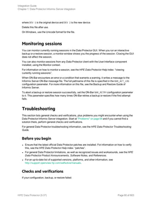 where DEV 1 is the original device and DEV 2 is the new device.
Delete this file after use.
On Windows, use the Unicode format for the file.
Monitoring sessions
You can monitor currently running sessions in the Data Protector GUI. When you run an interactive
backup or a restore session, a monitor window shows you the progress of the session. Closing the GUI
does not affect the session.
You can also monitor sessions from any Data Protector client with the User Interface component
installed, using the Monitor context.
For information on how to monitor a session, see the HPE Data Protector Help index: “viewing
currently running sessions”.
When ON-Bar encounters an error or a condition that warrants a warning, it writes a message to the
Informix Server ON-Bar message file. The full pathname of this file is specified in the BAR_ACT_LOG
configuration parameter. For more information on this file, see the Backup and Restore Guide of
Informix Server.
To abort a backup or restore session successfully, set the ON-Bar BAR_RETRY configuration parameter
to 0. This parameter specifies how many times ON-Bar retries a backup or restore if the first attempt
fails.
Troubleshooting
This section lists general checks and verifications, plus problems you might encounter when using the
Data Protector Informix Server integration. Start at "Problems" on page 64 and if you cannot find a
solution there, perform general checks and verifications.
For general Data Protector troubleshooting information, see the HPE Data Protector Troubleshooting
Guide.
Before you begin
l Ensure that the latest official Data Protector patches are installed. For information on how to verify
this, see the HPE Data Protector Help index: “patches”.
l For general Data Protector limitations, as well as recognized issues and workarounds, see the HPE
Data Protector Product Announcements, Software Notes, and References.
l For an up-to-date list of supported versions, platforms, and other information, see
http://support.openview.hp.com/selfsolve/manuals.
Checks and verifications
If your configuration, backup, or restore failed:
Integration Guide
Chapter 1: Data Protector Informix Server integration
HPE Data Protector (9.07) Page 60 of 803
 