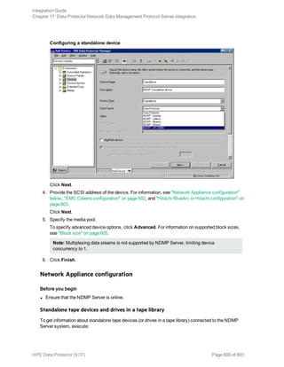 Configuring a standalone device
Click Next.
4. Provide the SCSI address of the device. For information, see "Network Appliance configuration"
below, "EMC Celerra configuration" on page 602, and "Hitachi BlueArc or Hitachi configuration" on
page 603.
Click Next.
5. Specify the media pool.
To specify advanced device options, click Advanced. For information on supported block sizes,
see "Block size" on page 605.
Note: Multiplexing data steams is not supported by NDMP Server, limiting device
concurrency to 1.
6. Click Finish.
Network Appliance configuration
Before you begin
l Ensure that the NDMP Server is online.
Standalone tape devices and drives in a tape library
To get information about standalone tape devices (or drives in a tape library) connected to the NDMP
Server system, execute:
Integration Guide
Chapter 17: Data Protector Network Data Management Protocol Server integration
HPE Data Protector (9.07) Page 600 of 803
 