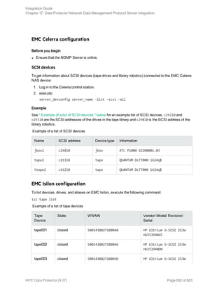 EMC Celerra configuration
Before you begin
l Ensure that the NDMP Server is online.
SCSI devices
To get information about SCSI devices (tape drives and library robotics) connected to the EMC Celerra
NAS device:
1. Log in to the Celerra control station.
2. execute:
server_devconfig server_name -list -scsi -all
Example
See " Example of a list of SCSI devices " below for an example list of SCSI devices. c2t2l0 and
c2t3l0 are the SCSI addresses of the drives in the tape library and c2t0l0 is the SCSI address of the
library robotics.
Example of a list of SCSI devices
Name SCSI address Device type Information
jbox1 c2t0l0 jbox ATL P1000 62200001.03
tape2 c2t3l0 tape QUANTUM DLT7000 1624q$
ttape2 c2t2l0 tape QUANTUM DLT7000 1624q$
EMC Isilon configuration
To list devices, drives, and aliases on EMC Isilon, execute the following command:
isi tape list
Example of a list of tape devices
Tape
Device
State WWNN Vendor/ Model/ Revision/
Serial
tape001 closed 50014380271B0040 HP Ultrium 6-SCSI 253W
HUJ5394NCC
tape002 closed 50014380271B0046 HP Ultrium 6-SCSI 253W
HUJ5394ND0
tape003 closed 50014380271B003D HP Ultrium 6-SCSI 253W
Integration Guide
Chapter 17: Data Protector Network Data Management Protocol Server integration
HPE Data Protector (9.07) Page 602 of 803
 