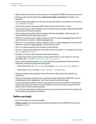 l Media copying and automated media copying are not supported for NDMP-Celerra backup sessions.
l Backing up data using the Data Protector Reconnect broken connections functionality is not
supported.
l The NVB backup type enables you to only back up entire file systems. For example, you can back up
/ufs1, but not /ufs1/dir1.
l The NVB backup type is supported on EMC Celerra DART version 5.6.46.11 or later.
l Directory direct access restore (DDAR) cannot be used with backup images created with the NDMP
volume backup (NVB) option selected.
l The NVB backup type and file or directory filtering cannot be used together. If both are used, NVB
takes precedence and the filters have no effect.
l With the SMTape backup type, a backup image of a volume in a particular aggregate type cannot be
used for restore to a volume in a different aggregate type.
l With the SMTape backup type, a backup image of a volume in a regular aggregate cannot be used for
restore to a volume in a larger aggregate, and the other way round.
l The SMTape backup type offers only full backup (level-0 backup).
l The SMTape backup type enables you to only back up entire file systems. For example, you can back
up /ufs1, but not /ufs1/dir1.
l By default, you cannot select more than 5 million files for backup.
To enable higher values (up to 20 million), set the OB2NDMPMEMONLY omnirc option to 0. For more
information, see "The NDMP specific omnirc options" on page 617.
l Once you have selected a directory, you cannot exclude any subdirectories or files from backup.
Specifically, the following options are not supported:
l Data Protector GUI: the Trees/Filters set of options: Trees, Excludes, Skips, and Onlys.
l Data Protector omnib command: -trees, -exclude, -skip, and -only.
l Three-way backup is only supported in filers with the same major version of firmware (For eg.
ONTAP 8.x).
l Three-way backup does not offer remote copy facility wherein the data from NDMP filer is sent to
the Media Agent client independently, which then backups the data to the target.
l Cluster Aware Backup (CAB) or restore is supported only on the same cluster filer. Data Protector
supports only backup and restore of volumes and files; which are on the same cluster filer as the
devices used for backup or restore operation.
l In a non Cluster Aware Backup (CAB) environment, you cannot combine the three-way objects with
the local objects during backup specification.
Before you begin
l Ensure that media to be used are formatted.
l NetApp systems: Get information about filesystems exported from the NDMP Server system by
executing exportfs.
Integration Guide
Chapter 17: Data Protector Network Data Management Protocol Server integration
HPE Data Protector (9.07) Page 607 of 803
 