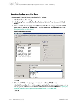 Creating backup specifications
Create a backup specification using the Data Protector Manager.
1. In the Context List, click Backup.
2. In the Scoping Pane, expand Backup Specifications, right-click Filesystem, and click Add
Backup.
3. Select a template. In Backup type, select Data mover backup. In Sub type, select the NDMP
Server type (for example, NDMP-NetApp). Optionally, select the Load balanced option. See "
Selecting a backup template" below.
Selecting a backup template
Click OK.
4. Select the NDMP Server system you want to back up and click Add/Remove.
In the Add/Remove Disk Mount Points dialog box, specify the filesystem mountpoints you want to
back up: type the pathname of each directory in New mount point and click Add. See " Specifying
the NDMP Server mountpoints for backup (UNIX systems)" on the next page.
Click OK.
Integration Guide
Chapter 17: Data Protector Network Data Management Protocol Server integration
HPE Data Protector (9.07) Page 608 of 803
 
