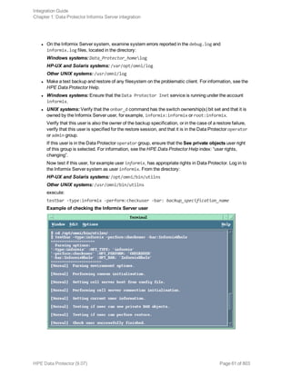 l On the Informix Server system, examine system errors reported in the debug.log and
informix.log files, located in the directory:
Windows systems: Data_Protector_homelog
HP-UX and Solaris systems: /var/opt/omni/log
Other UNIX systems: /usr/omni/log
l Make a test backup and restore of any filesystem on the problematic client. For information, see the
HPE Data Protector Help.
l Windows systems: Ensure that the Data Protector Inet service is running under the account
informix.
l UNIX systems: Verify that the onbar_d command has the switch ownership(s) bit set and that it is
owned by the Informix Server user, for example, informix:informix or root:informix.
Verify that this user is also the owner of the backup specification, or in the case of a restore failure,
verify that this user is specified for the restore session, and that it is in the Data Protector operator
or admin group.
If this user is in the Data Protector operator group, ensure that the See private objects user right
of this group is selected. For information, see the HPE Data Protector Help index: “user rights,
changing”.
Now test if this user, for example user informix, has appropriate rights in Data Protector. Log in to
the Informix Server system as user informix. From the directory:
HP-UX and Solaris systems: /opt/omni/bin/utilns
Other UNIX systems: /usr/omni/bin/utilns
execute:
testbar -type:informix -perform:checkuser -bar: backup_specification_name
Example of checking the Informix Server user
Integration Guide
Chapter 1: Data Protector Informix Server integration
HPE Data Protector (9.07) Page 61 of 803
 