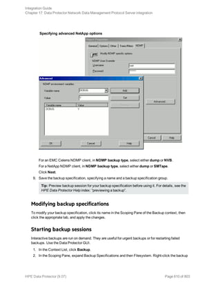 Specifying advanced NetApp options
For an EMC Celerra NDMP client, in NDMP backup type, select either dump or NVB.
For a NetApp NDMP client, in NDMP backup type, select either dump or SMTape.
Click Next.
9. Save the backup specification, specifying a name and a backup specification group.
Tip: Preview backup session for your backup specification before using it. For details, see the
HPE Data Protector Help index: ”previewing a backup”.
Modifying backup specifications
To modify your backup specification, click its name in the Scoping Pane of the Backup context, then
click the appropriate tab, and apply the changes.
Starting backup sessions
Interactive backups are run on demand. They are useful for urgent backups or for restarting failed
backups. Use the Data Protector GUI.
1. In the Context List, click Backup.
2. In the Scoping Pane, expand Backup Specifications and then Filesystem. Right-click the backup
Integration Guide
Chapter 17: Data Protector Network Data Management Protocol Server integration
HPE Data Protector (9.07) Page 610 of 803
 