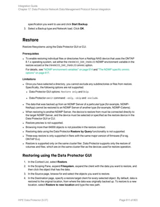specification you want to use and click Start Backup.
3. Select a Backup type and Network load. Click OK.
Restore
Restore filesystems using the Data Protector GUI or CLI.
Prerequisites
l To enable restoring individual files or directories from a NetApp NAS device that uses the ONTAP
8.1.x operating system, set either the ENHANCED_DAR_ENABLED NDMP environment variable in the
restore wizard or the ENHANCED_DAR_ENABLED omnirc option.
For details, see "NDMP environment variables" on page 614 and "The NDMP specific omnirc
options" on page 617.
Limitations
l Once you have selected a directory, you cannot exclude any subdirectories or files from restore.
Specifically, the following options are not supported:
l Data Protector GUI options: Restore only and Skip.
l Data Protector omnir command: -only, -skip and -exclude.
l The data that was backed up from an NDMP Server of a particular type (for example, NDMP-
NetApp) cannot be restored to an NDMP Server of another type (for example, NDMP-Celerra).
l When restoring to another NDMP Server, the device to restore from must be connected directly to
the target NDMP Server, and the device must be selected or specified as the restore device in the
Data Protector GUI or CLI.
l Restore preview is not supported.
l Browsing more than 64000 objects is not possible in the restore context.
l Restoring data using the Data Protector Restore by Query functionality is not supported.
l Three-way restore is only supported in filers with the same major version of firmware (For eg.
ONTAP 8.x).
l Restore is supported only on the same cluster filer. Data Protector supports only the restore of
volumes and files; which are on the same cluster filer as the devices used for restore operation.
Restoring using the Data Protector GUI
1. In the Context List, select Restore.
2. In the Scoping Pane, expand Filesystem, expand the client with the data you want to restore, and
then click the object that has the data.
3. In the Source page, browse for and select the objects you want to restore.
4. In the Destination page, specify a restore target client for every selected object. By default, data is
restored to the original location, from where the data was originally backed up. To restore to a new
location, select Restore to new location and type the new path.
Integration Guide
Chapter 17: Data Protector Network Data Management Protocol Server integration
HPE Data Protector (9.07) Page 611 of 803
 