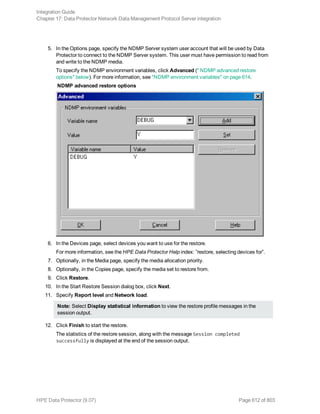 5. In the Options page, specify the NDMP Server system user account that will be used by Data
Protector to connect to the NDMP Server system. This user must have permission to read from
and write to the NDMP media.
To specify the NDMP environment variables, click Advanced (" NDMP advanced restore
options" below). For more information, see "NDMP environment variables" on page 614.
NDMP advanced restore options
6. In the Devices page, select devices you want to use for the restore.
For more information, see the HPE Data Protector Help index: ”restore, selecting devices for”.
7. Optionally, in the Media page, specify the media allocation priority.
8. Optionally, in the Copies page, specify the media set to restore from.
9. Click Restore.
10. In the Start Restore Session dialog box, click Next.
11. Specify Report level and Network load.
Note: Select Display statistical information to view the restore profile messages in the
session output.
12. Click Finish to start the restore.
The statistics of the restore session, along with the message Session completed
successfully is displayed at the end of the session output.
Integration Guide
Chapter 17: Data Protector Network Data Management Protocol Server integration
HPE Data Protector (9.07) Page 612 of 803
 