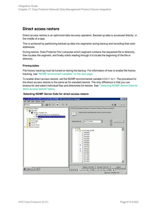 Direct access restore
Direct access restore is an optimized data recovery operation. Backed up data is accessed directly, in
the middle of a tape.
This is achieved by partitioning backed up data into segments during backup and recording their start
addresses.
During restore, Data Protector first computes which segment contains the requested file or directory,
then locates the segment, and finally starts reading through it to locate the beginning of the file or
directory.
Prerequisites
File history tracking must be turned on during the backup. For information of how to enable file history
tracking, see "NDMP environment variables" on the next page.
To enable direct access restore, set the NDMP environmental variable DIRECT to Y. The procedure for
the direct access restore is the same as for standard restore. The only difference is that you can
browse for and select individual files and directories for restore. See " Selecting NDMP Server Data for
direct access restore" below.
Selecting NDMP Server Data for direct access restore
Integration Guide
Chapter 17: Data Protector Network Data Management Protocol Server integration
HPE Data Protector (9.07) Page 613 of 803
 