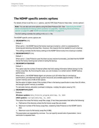 The NDMP specific omnirc options
For details of how to set the omnirc options, see the HPE Data Protector Help index: ”omnirc options”.
Note: You can also set some options using the Data Protector GUI. See " Specifying the NDMP
Server mountpoints for backup (UNIX systems)" on page 609, " Specifying advanced NetApp
options" on page 610, and "NDMP environment variables" on page 614.
The GUI setting overrides the setting in the omnirc file.
The NDMP specific omnirc options are:
l OB2NDMPFH (Y/N)
Default: Y
When set to Y, the NDMP Server file history tracking is turned on, which is a prerequisite for
browsing and restoring individual files. However, this impacts the time needed for such a backup.
This setting overrides the file history setting on the NDMP Server every time a backup is started.
l OB2NDMPDIRECT (Y/N)
Default: Y
When set to Y, Data Protector uses the direct access restore functionality, provided that the NDMP
Server file history tracking was turned on during the backup.
l OB2NDMPCATQUESIZE
Default: 5
This option sets the number of internal buffers that hold catalog information before storing it to file
history swap files. By fine tuning the value, you can increase, to a certain extent, NDMP backup
performance.
When set to 5, the NDMP Media Agent can process up to 20 million files (in one backup
specification), provided that enough system resources are available (approximately 1.9 GB of
system memory and 2.8 GB of disk space).
Set the option to higher values if the number of files in the backup specification is less than 20 million
and enough system memory is available.
To calculate memory allocation overhead in kilobytes, multiply the option value by 512.
l OB2NDMPFHFILEOPT
Defaults:
Windows systems: Data_Protector_program_datatmp, 32, 1024
UNIX systems: /var/opt/omni/tmp, 32, 1024
This option fine tunes file history swap files usage. It has three parameters that define the following:
a. Pathname of the directory where the file history swap files are stored.
b. Maximum number of file history swap files, created by Data Protector on the NDMP client’s
disk.
c. Maximum size of a file history swap file (in MB).
The parameters are separated by commas. You can specify several sets of parameters. Use a
semicolon to separate them.
Integration Guide
Chapter 17: Data Protector Network Data Management Protocol Server integration
HPE Data Protector (9.07) Page 617 of 803
 