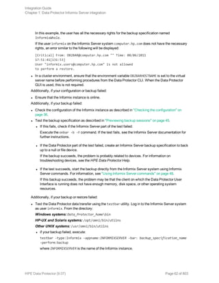 In this example, the user has all the necessary rights for the backup specification named
InformixWhole.
If the user informix on the Informix Server system computer.hp.com does not have the necessary
rights, an error similar to the following will be displayed:
[Critical] From: OB2BAR@computer.hp.com "" Time: 08/06/2011
17:51:41[131:53]
User "informix.users@computer.hp.com" is not allowed
to perform a restore.
l In a cluster environment, ensure that the environment variable OB2BARHOSTNAME is set to the virtual
server name before performing procedures from the Data Protector CLI. When the Data Protector
GUI is used, this is not required.
Additionally, if your configuration or backup failed:
l Ensure that the Informix instance is online.
Additionally, if your backup failed:
l Check the configuration of the Informix instance as described in "Checking the configuration" on
page 36.
l Test the backup specification as described in "Previewing backup sessions" on page 45.
l If this fails, check if the Informix Server part of the test failed:
Execute the onbar -b -F command. If the test fails, see the Informix Server documentation for
further instructions.
l If the Data Protector part of the test failed, create an Informix Server backup specification to back
up to a null or file device.
If the backup succeeds, the problem is probably related to devices. For information on
troubleshooting devices, see the HPE Data Protector Help.
l If the test succeeds, start the backup directly from the Informix Server system using Informix
Server commands. For information, see "Using Informix Server commands" on page 48.
If this backup succeeds, the problem may be that the client on which the Data Protector User
Interface is running does not have enough memory, disk space, or other operating system
resources.
Additionally, if your backup or restore failed:
l Test the Data Protector data transfer using the testbar utility. Log in to the Informix Server system
as user informix. From the directory:
Windows systems: Data_Protector_homebin
HP-UX and Solaris systems: /opt/omni/bin/utilns
Other UNIX systems: /usr/omni/bin/utilns
l if your backup failed, execute:
testbar -type:Informix -appname:INFORMIXSERVER -bar: backup_specification_name
-perform:backup
where INFORMIXSERVER is the name of the Informix instance.
Integration Guide
Chapter 1: Data Protector Informix Server integration
HPE Data Protector (9.07) Page 62 of 803
 