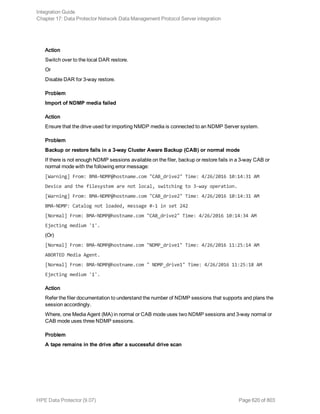 Action
Switch over to the local DAR restore.
Or
Disable DAR for 3-way restore.
Problem
Import of NDMP media failed
Action
Ensure that the drive used for importing NMDP media is connected to an NDMP Server system.
Problem
Backup or restore fails in a 3-way Cluster Aware Backup (CAB) or normal mode
If there is not enough NDMP sessions available on the filer, backup or restore fails in a 3-way CAB or
normal mode with the following error message:
[Warning] From: BMA-NDMP@hostname.com "CAB_drive2" Time: 4/26/2016 10:14:31 AM
Device and the filesystem are not local, switching to 3-way operation.
[Warning] From: BMA-NDMP@hostname.com "CAB_drive2" Time: 4/26/2016 10:14:31 AM
BMA-NDMP: Catalog not loaded, message #-1 in set 242
[Normal] From: BMA-NDMP@hostname.com "CAB_drive2" Time: 4/26/2016 10:14:34 AM
Ejecting medium '1'.
(Or)
[Normal] From: BMA-NDMP@hostname.com "NDMP_drive1" Time: 4/26/2016 11:25:14 AM
ABORTED Media Agent.
[Normal] From: BMA-NDMP@hostname.com " NDMP_drive1" Time: 4/26/2016 11:25:18 AM
Ejecting medium '1'.
Action
Refer the filer documentation to understand the number of NDMP sessions that supports and plans the
session accordingly.
Where, one Media Agent (MA) in normal or CAB mode uses two NDMP sessions and 3-way normal or
CAB mode uses three NDMP sessions.
Problem
A tape remains in the drive after a successful drive scan
Integration Guide
Chapter 17: Data Protector Network Data Management Protocol Server integration
HPE Data Protector (9.07) Page 620 of 803
 