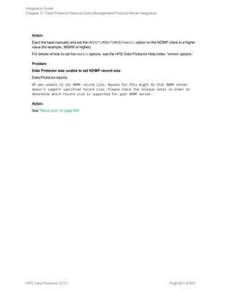 Action
Eject the tape manually and set the OB2SCTLMOVETIMEOUTomnirc option on the NDMP client to a higher
value (for example, 360000 or higher).
For details of how to set the omnirc options, see the HPE Data Protector Help index: “omnirc options”.
Problem
Data Protector was unable to set NDMP record size
Data Protector reports:
DP was unable to set NDMP record size. Reason for this might be that NDMP server
doesn't support specified record size. Please check the release notes in order to
determine which record size is supported for your NDMP server.
Action
See "Block size" on page 605.
Integration Guide
Chapter 17: Data Protector Network Data Management Protocol Server integration
HPE Data Protector (9.07) Page 621 of 803
 