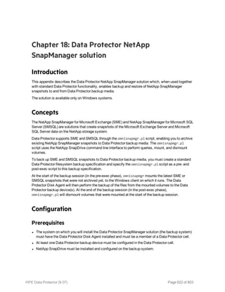 Chapter 18: Data Protector NetApp
SnapManager solution
Introduction
This appendix describes the Data Protector NetApp SnapManager solution which, when used together
with standard Data Protector functionality, enables backup and restore of NetApp SnapManager
snapshots to and from Data Protector backup media.
The solution is available only on Windows systems.
Concepts
The NetApp SnapManager for Microsoft Exchange (SME) and NetApp SnapManager for Microsoft SQL
Server (SMSQL) are solutions that create snapshots of the Microsoft Exchange Server and Microsoft
SQL Server data on the NetApp storage system.
Data Protector supports SME and SMSQL through the omnisnapmgr.pl script, enabling you to archive
existing NetApp SnapManager snapshots to Data Protector backup media. The omnisnapmgr.pl
script uses the NetApp SnapDrive command line interface to perform queries, mount, and dismount
volumes.
To back up SME and SMSQL snapshots to Data Protector backup media, you must create a standard
Data Protector filesystem backup specification and specify the omnisnapmgr.pl script as a pre- and
post-exec script to this backup specification.
At the start of the backup session (in the pre-exec phase), omnisnapmgr mounts the latest SME or
SMSQL snapshots that were not archived yet, to the Windows client on which it runs. The Data
Protector Disk Agent will then perform the backup of the files from the mounted volumes to the Data
Protector backup device(s). At the end of the backup session (in the post-exec phase),
omnisnapmgr.pl will dismount volumes that were mounted at the start of the backup session.
Configuration
Prerequisites
l The system on which you will install the Data Protector SnapManager solution (the backup system)
must have the Data Protector Disk Agent installed and must be a member of a Data Protector cell.
l At least one Data Protector backup device must be configured in the Data Protector cell.
l NetApp SnapDrive must be installed and configured on the backup system.
HPE Data Protector (9.07) Page 622 of 803
 