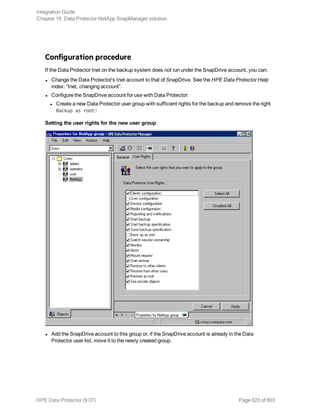 Configuration procedure
If the Data Protector Inet on the backup system does not run under the SnapDrive account, you can:
l Change the Data Protector's Inet account to that of SnapDrive. See the HPE Data Protector Help
index: “Inet, changing account”.
l Configure the SnapDrive account for use with Data Protector:
l Create a new Data Protector user group with sufficient rights for the backup and remove the right
Backup as root:
Setting the user rights for the new user group
l Add the SnapDrive account to this group or, if the SnapDrive account is already in the Data
Protector user list, move it to the newly created group.
Integration Guide
Chapter 18: Data Protector NetApp SnapManager solution
HPE Data Protector (9.07) Page 623 of 803
 