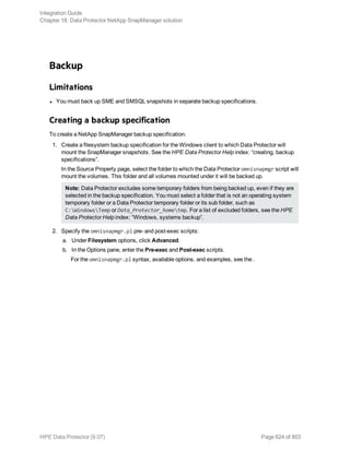 Backup
Limitations
l You must back up SME and SMSQL snapshots in separate backup specifications.
Creating a backup specification
To create a NetApp SnapManager backup specification:
1. Create a filesystem backup specification for the Windows client to which Data Protector will
mount the SnapManager snapshots. See the HPE Data Protector Help index: “creating, backup
specifications”.
In the Source Property page, select the folder to which the Data Protector omnisnapmgr script will
mount the volumes. This folder and all volumes mounted under it will be backed up.
Note: Data Protector excludes some temporary folders from being backed up, even if they are
selected in the backup specification. You must select a folder that is not an operating system
temporary folder or a Data Protector temporary folder or its sub folder, such as
C:WindowsTemp or Data_Protector_hometmp. For a list of excluded folders, see the HPE
Data Protector Help index: “Windows, systems backup”.
2. Specify the omnisnapmgr.pl pre- and post-exec scripts:
a. Under Filesystem options, click Advanced.
b. In the Options pane, enter the Pre-exec and Post-exec scripts.
For the omnisnapmgr.pl syntax, available options, and examples, see the .
Integration Guide
Chapter 18: Data Protector NetApp SnapManager solution
HPE Data Protector (9.07) Page 624 of 803
 