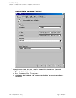 Specifying the pre- and post-exec commands
3. If the Data Protector Inet account is not running under the SnapDrive account, specify the
SnapDrive account as the backup owner:
a. Under Filesystem options, click Advanced.
b. In the Backup options window, under Ownership, enter the user name, group, and the client
system name.
Integration Guide
Chapter 18: Data Protector NetApp SnapManager solution
HPE Data Protector (9.07) Page 625 of 803
 