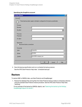 Specifying the SnapDrive account
4. Save the backup specification and run or schedule the backup session.
See the HPE Data Protector Help index: ”scheduled backups”.
Restore
To restore SME or SMSQL data, use Data Protector and SnapManager:
1. Restore the database files and log files from Data Protector backup media to a temporary directory
using the standard Data Protector restore procedure. See the HPE Data Protector Help index:
“restoring”.
For an example of the backed up SMSQL objects, see "Selecting the backed up the NetApp
SnapManager objects for restore ".
Integration Guide
Chapter 18: Data Protector NetApp SnapManager solution
HPE Data Protector (9.07) Page 626 of 803
 