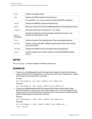 -help Displays the usage synopsis.
-sme Specifies that SME snapshots will be backed up.
If not specified, omnisnapmgr assumes by default that SME is backed up.
-smsql Specifies that SMSQL snapshot will be backed up.
-mount Mounts all volumes from the last SnapManager backup of the application system.
-unmount Dismounts all volumes mounted by the -mount option
-
apphost
ClientName
Specifies the application server (Exchange or SQL Server) system. If not
specified, the local system is used.
-force Performs a backup of the snapshots even if they were already backed up.
-partial Performs a backup the SME or SMSQL snapshot even if some of the volumes
cannot be mounted.
-preview Displays the SnapDrive mount commands without executing them.
-query Lists the snapshots and volumes contained in the last SME/SMSQL backup
session.
NOTES
The omnisnapmgr.pl script is available on Windows systems only.
EXAMPLES
1. To back up to a SnapManager Microsoft Exchange Server snapshot to Data Protector backup
media, where Microsoft Exchange Server is running on the client "exch1.company.com", specify
the following two pre- and post-exec commands:
Pre-exec:
perl omnisnapmgr.pl -sme -mount –apphost exch1.company.com
Post-exec:
perl omnisnapmgr.pl -sme -unmount –apphost exch1.company.com
2. To back up a SnapManager Microsoft SQL snapshot Data Protector backup media, where
Microsoft SQL Server is running on the client "sql2.company.com", even if the snapshots were
backed up and to ensure that the backup is performed even if some volumes cannot be mounted,
specify the following pre- and post-exec commands:
Pre-exec:
perl omnisnapmgr.pl -smsql -mount –apphost sql2.company.com
Post-exec:
perl omnisnapmgr.pl -smsql -unmount –apphost sql2.company.com 
-force -partial
Integration Guide
Chapter 18: Data Protector NetApp SnapManager solution
HPE Data Protector (9.07) Page 630 of 803
 