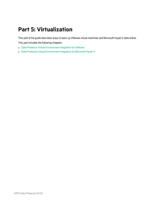 HPE Data Protector (9.07)
Part 5: Virtualization
This part of the guide describes ways to back up VMware virtual machines and Microsoft Hyper-V data online.
This part includes the following chapters:
l Data Protector Virtual Environment integration for VMware
l Data Protector Virtual Environment integration for Microsoft Hyper-V
 