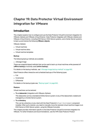 Chapter 19: Data Protector Virtual Environment
integration for VMware
Introduction
This chapter explains how to configure and use the Data Protector Virtual Environment integration for
VMware vSphere and VMware vCloud Director. Data Protector integrates with VMware vSphere and
VMware vCloud Director, including ESX Server, ESXi Server systems, and vCenter Server systems,
to back up and restore the following VMware objects:
VMware vSphere:
l Virtual machines
l Virtual machine disks
l Virtual machine templates
Backup
The following backup methods are available:
l vStorage Image
These are snapshot-based methods that can be used to back up virtual machines while powered off
(offline backup) or actively used (online backup).
For details on the backup methods, see "vStorage Image backup method" on page 640.
Data Protector offers interactive and scheduled backups of the following types:
l Full
l Incremental
l Differential
For details on the backup types see, "Backup types" on page 643.
Restore
Virtual machines can be restored:
l To a datacenter (integration with VMware vSphere)
This datacenter can be a standalone ESX(i) Server system or any of the datacenters created and
managed by a vCenter Server system.
l To a directory
This can be a directory on any client with the Data ProtectorVirtual Environment component
installed. After such a restore, you need to manually move the restored virtual machine images to an
ESX Server or ESXi Server system, using the VMware Converter.
This chapter provides information specific to the Data Protector Virtual Environment integration for
VMware. For other limitations and recommendations, see the HPE Data Protector Product
HPE Data Protector (9.07) Page 633 of 803
 