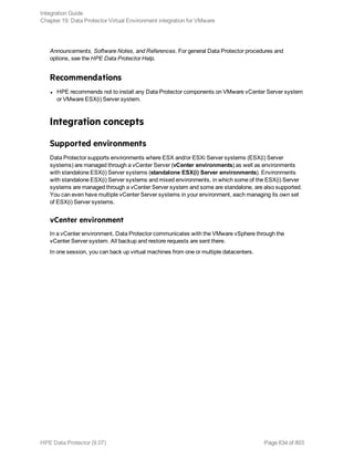 Announcements, Software Notes, and References. For general Data Protector procedures and
options, see the HPE Data Protector Help.
Recommendations
l HPE recommends not to install any Data Protector components on VMware vCenter Server system
or VMware ESX(i) Server system.
Integration concepts
Supported environments
Data Protector supports environments where ESX and/or ESXi Server systems (ESX(i) Server
systems) are managed through a vCenter Server (vCenter environments) as well as environments
with standalone ESX(i) Server systems (standalone ESX(i) Server environments). Environments
with standalone ESX(i) Server systems and mixed environments, in which some of the ESX(i) Server
systems are managed through a vCenter Server system and some are standalone, are also supported.
You can even have multiple vCenter Server systems in your environment, each managing its own set
of ESX(i) Server systems.
vCenter environment
In a vCenter environment, Data Protector communicates with the VMware vSphere through the
vCenter Server system. All backup and restore requests are sent there.
In one session, you can back up virtual machines from one or multiple datacenters.
Integration Guide
Chapter 19: Data Protector Virtual Environment integration for VMware
HPE Data Protector (9.07) Page 634 of 803
 