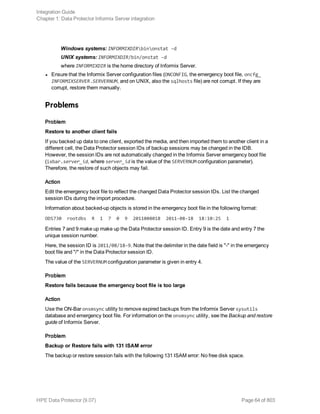Windows systems: INFORMIXDIRbinonstat -d
UNIX systems: INFORMIXDIR/bin/onstat -d
where INFORMIXDIR is the home directory of Informix Server.
l Ensure that the Informix Server configuration files (ONCONFIG, the emergency boot file, oncfg_
INFORMIXSERVER.SERVERNUM, and on UNIX, also the sqlhosts file) are not corrupt. If they are
corrupt, restore them manually.
Problems
Problem
Restore to another client fails
If you backed up data to one client, exported the media, and then imported them to another client in a
different cell, the Data Protector session IDs of backup sessions may be changed in the IDB.
However, the session IDs are not automatically changed in the Informix Server emergency boot file
(ixbar.server_id, where server_id is the value of the SERVERNUM configuration parameter).
Therefore, the restore of such objects may fail.
Action
Edit the emergency boot file to reflect the changed Data Protector session IDs. List the changed
session IDs during the import procedure.
Information about backed-up objects is stored in the emergency boot file in the following format:
ODS730 rootdbs R 1 7 0 9 2011008018 2011-08-18 18:10:25 1
Entries 7 and 9 make up make up the Data Protector session ID. Entry 9 is the date and entry 7 the
unique session number.
Here, the session ID is 2011/08/18-9. Note that the delimiter in the date field is "-" in the emergency
boot file and "/" in the Data Protector session ID.
The value of the SERVERNUM configuration parameter is given in entry 4.
Problem
Restore fails because the emergency boot file is too large
Action
Use the ON-Bar onsmsync utility to remove expired backups from the Informix Server sysutils
database and emergency boot file. For information on the onsmsync utility, see the Backup and restore
guide of Informix Server.
Problem
Backup or Restore fails with 131 ISAM error
The backup or restore session fails with the following 131 ISAM error: No free disk space.
Integration Guide
Chapter 1: Data Protector Informix Server integration
HPE Data Protector (9.07) Page 64 of 803
 