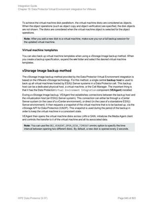 To achieve the virtual machine disk parallelism, the virtual machine disks are considered as objects.
When the object operations (such as object copy and object verification) are specified, the disk objects
are not shown. The disks are considered when the virtual machine object is selected for the object
operations.
Note: After you add a new disk to a virtual machine, make sure you run a full backup session for
the updated virtual machine.
Virtual machine templates
You can also back up virtual machine templates when using a vStorage Image backup method. When
you create a backup specification, expand the vm folder and select the desired virtual machine
templates.
vStorage Image backup method
The vStorage Image backup method provided by the Data Protector Virtual Environment integration is
based on the VMware vStorage technology. For this method, a single central backup host is used to
back up all virtual machines hosted by ESX(i) Server systems in a Data Protector cell. This backup
host can be a dedicated physical host, a virtual machine, or the Cell Manager. The important thing is
that it has the Data ProtectorVirtual Environment Integration component (VEAgent) installed.
During a vStorage Image backup, VEAgent first establishes connections between the backup host and
the virtualization host (an ESX(i) Server system). This connection can either be through a vCenter
Server system (in the case of a vCenter environment), or direct (in the case of a standalone ESX(i)
Server environment). It then requests a snapshot of the virtual machine that is to be backed up, via the
vStorage API for Data Protection (VADP). This snapshot is used during the period of the backup in
order to keep the virtual machine in a consistent state.
VEAgent then opens the virtual machine disks across LAN or SAN, initializes the Media Agent client
and controls the transfer to it of the virtual machine and all its associated data.
Note: You can use the OB2_VEAGENT_OPEN_DISK_TIMEOUT omnirc option to specify the time
interval between opening two different disks. By default, a new disk is opened every 2 seconds.
Integration Guide
Chapter 19: Data Protector Virtual Environment integration for VMware
HPE Data Protector (9.07) Page 640 of 803
 