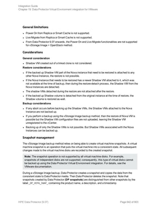 General limitations
l Power On from Replica or Smart Cache is not supported.
l Live Migrate from Replica or Smart Cache is not supported.
l From Data Protector 9.07 onwards, the Power On and Live Migrate functionalities are not supported
for vStorage Image + OpenStack method.
Considerations
General consideration
l Shadow VM created out of a linked clone is not considered.
Restore considerations
l If the backed up Shadow VM part of the Nova instance that need to be restored is attached to any
other Nova Instance, the restore is not possible.
l If the Nova Instance that needs to be restored has a newer Shadow VM attached to it, which was
not available at the time of backup, then during the restore-detach process, the Shadow VM from the
Nova Instances are detached.
l The shadow VMs detached during the restore are not attached after the restore.
l If the backed up Shadow volume is detached from the original instance at the time of restore, the
Shadow volume is restored as well.
Backup considerations
l If any abort occurs before backing up the Shadow VMs, the Shadow VMs attached to the Nova
Instance are not backed up.
l If you perform a backup using the vStorage Image backup method, then the restore of Nova VM is
possible but the Shadow VM configuration files are not uploaded, leaving the Shadow VM
unregistered to the vCenter.
l Backing up of only the Shadow VMs is not possible. But Shadow VMs associated with the Nova
Instances can be backed up.
Snapshot management
The vStorage Image backup method relies on being able to create virtual machine snapshots. A virtual
machine snapshot is an operation that puts the virtual machine into a consistent state. All subsequent
changes made to the virtual machine disks are recorded to the created snapshot.
Note: The snapshot operation is not supported by all virtual machine disks. For example,
snapshots of independent disks are not supported; consequently, this type of virtual disks cannot
be backed up using the Data Protector Virtual Environment integration. For details, see the
VMware documentation.
During a vStorage Image backup, Data Protector creates a snapshot and copies the data from the
consistent state to Data Protector media. Then Data Protector deletes the snapshot. Note that
snapshots created by Data Protector (DP snapshots) are distinguished from other snapshots by the
label _DP_VEPA_SNAP_ containing the product name, a description, and a timestamp.
Integration Guide
Chapter 19: Data Protector Virtual Environment integration for VMware
HPE Data Protector (9.07) Page 642 of 803
 