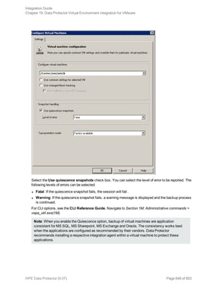 Select the Use quiescence snapshots check box. You can select the level of error to be reported. The
following levels of errors can be selected:
l Fatal: If the quiescence snapshot fails, the session will fail .
l Warning: If the quiescence snapshot fails, a warning message is displayed and the backup process
is continued.
For CLI options, see the CLI Reference Guide. Navigate to Section 1M: Administrative commands >
vepa_util.exe(1M).
Note: When you enable the Quiescence option, backup of virtual machines are application
consistent for MS SQL, MS Sharepoint, MS Exchange and Oracle. The consistency works best
when the applications are configured as recommended by their vendors. Data Protector
recommends installing a respective integration agent within a virtual machine to protect these
applications.
Integration Guide
Chapter 19: Data Protector Virtual Environment integration for VMware
HPE Data Protector (9.07) Page 648 of 803
 