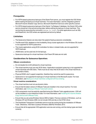 Prerequisites
l For VEPA-based quiescence backups of the Share Point server, you must register the VSS Writer
before starting the backup of virtual machines. For more information, see the Integration guide for
Microsoft Volume Shadow Copy Service, Microsoft SharePoint Services writer specifics section.
l For VEPA-based quiescence backups of the Oracle 11g Release 2 database, the Oracle VSS writer
service should be in the active/running state, before starting the backup of virtual machines. This
can be done by executing the command oravssw /q /start. For other applications such as SQL
and SharePoint, the VSS writers are registered and active by default.
Limitations
l The Quiescence feature can slow down the speed of backup sessions considerably.
l The Microsoft SQL database on the Availability Group cluster application in the Windows OS cluster
is not supported for VEPA quiescence.
l The cluster applications using SCSI controllers for disks in shared mode, are not supported for
VEPA backups.
l vRDM disks can be used only for full backups.
l Quiescence backups for virtual machines in the Power Off state are not valid.
Considerations for Quiescence Operations
VMware considerations
l Do not disable the UUID attribute for virtual machines.
l The virtual machine must use only SCSI disks. Application-consistent quiescing is not supported for
virtual machines with IDE disks. There must be as many free SCSI slots in the virtual machine as
the number of disks.
l Physical RDM's don't support snapshots, therefore they cannot be used for quiescence.
l Quiescence is not supported for backups of virtual machines on the Microsoft cluster. For more
information, see Backup on virtual machines configured with bus-sharing.
Virtual machine considerations
l The virtual machine must not use dynamic disks.
l Ensure that the latest version of VMware Tools are installed in the virtual machine. For more
information, see Verifying a VMware Tools build version.
l VSS components must be explicitly specified during the VMware Tools upgrade process. VSS will
not be installed in a non-interactive mode. For more information, see Installing the Volume Shadow
Copy Service with VMware Tools.
l Ensure that you are using Windows Server 2003 or higher. Previous versions of Windows, such as
Windows XP and Windows 2000, do not include VSS and rely on the SYNC driver.
l The Distributed Transaction Coordinator service must be running during the installation of VMware
Tools. Otherwise, VSS fails to quiesce Windows 2008 R2/ Windows 2012.
l Ensure that all the appropriate VSS application services are running, and the startup types are listed
correctly.
Integration Guide
Chapter 19: Data Protector Virtual Environment integration for VMware
HPE Data Protector (9.07) Page 649 of 803
 