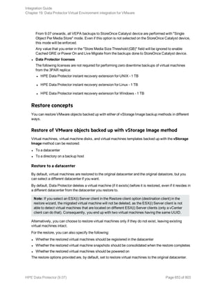 From 9.07 onwards, all VEPA backups to StoreOnce Catalyst device are performed with "Single
Object Per Media Store" mode. Even if this option is not selected on the StoreOnce Catalyst device,
this mode will be enforced.
Any value that you enter in the "Store Media Size Threshold (GB)" field will be ignored to enable
Cached GRE or Power On and Live Migrate from the backups done to StoreOnce Catalyst device.
l Data Protector licenses
The following licenses are not required for performing zero downtime backups of virtual machines
from the 3PAR replica:
l HPE Data Protector instant recovery extension for UNIX - 1 TB
l HPE Data Protector instant recovery extension for Linux - 1 TB
l HPE Data Protector instant recovery extension for Windows - 1 TB
Restore concepts
You can restore VMware objects backed up with either of vStorage Image backup methods in different
ways.
Restore of VMware objects backed up with vStorage Image method
Virtual machines, virtual machine disks, and virtual machines templates backed up with the vStorage
Image method can be restored:
l To a datacenter
l To a directory on a backup host
Restore to a datacenter
By default, virtual machines are restored to the original datacenter and the original datastore, but you
can select a different datacenter if you want.
By default, Data Protector deletes a virtual machine (if it exists) before it is restored, even if it resides in
a different datacenter from the datacenter you restore to.
Note: If you select an ESX(i) Server client in the Restore client option (destination client) in the
restore wizard, the migrated virtual machine will not be deleted, as the ESX(i) Server client is not
able to detect virtual machines that are located on different ESX(i) Server clients (only a vCenter
client can do that). Consequently, you end up with two virtual machines having the same UUID.
Alternatively, you can choose to restore virtual machines only if they do not exist, leaving existing
virtual machines intact.
For the restore, you can also specify the following:
l Whether the restored virtual machines should be registered in the datacenter
l Whether the restored virtual machine snapshots should be consolidated when the restore completes
l Whether the restored virtual machines should be powered on
The restore options provided are, by default, set to restore virtual machines to the original datacenter.
Integration Guide
Chapter 19: Data Protector Virtual Environment integration for VMware
HPE Data Protector (9.07) Page 653 of 803
 