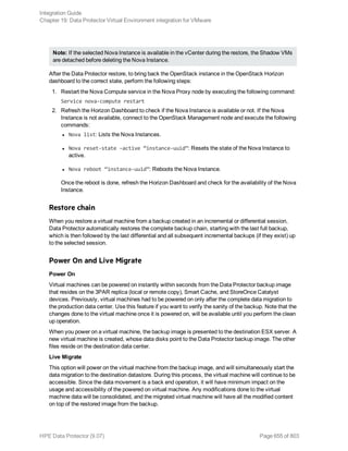 Note: If the selected Nova Instance is available in the vCenter during the restore, the Shadow VMs
are detached before deleting the Nova Instance.
After the Data Protector restore, to bring back the OpenStack instance in the OpenStack Horizon
dashboard to the correct state, perform the following steps:
1. Restart the Nova Compute service in the Nova Proxy node by executing the following command:
Service nova-compute restart
2. Refresh the Horizon Dashboard to check if the Nova Instance is available or not. If the Nova
Instance is not available, connect to the OpenStack Management node and execute the following
commands:
l Nova list: Lists the Nova Instances.
l Nova reset-state –active “instance-uuid”: Resets the state of the Nova Instance to
active.
l Nova reboot “instance-uuid”: Reboots the Nova Instance.
Once the reboot is done, refresh the Horizon Dashboard and check for the availability of the Nova
Instance.
Restore chain
When you restore a virtual machine from a backup created in an incremental or differential session,
Data Protector automatically restores the complete backup chain, starting with the last full backup,
which is then followed by the last differential and all subsequent incremental backups (if they exist) up
to the selected session.
Power On and Live Migrate
Power On
Virtual machines can be powered on instantly within seconds from the Data Protector backup image
that resides on the 3PAR replica (local or remote copy), Smart Cache, and StoreOnce Catalyst
devices. Previously, virtual machines had to be powered on only after the complete data migration to
the production data center. Use this feature if you want to verify the sanity of the backup. Note that the
changes done to the virtual machine once it is powered on, will be available until you perform the clean
up operation.
When you power on a virtual machine, the backup image is presented to the destination ESX server. A
new virtual machine is created, whose data disks point to the Data Protector backup image. The other
files reside on the destination data center.
Live Migrate
This option will power on the virtual machine from the backup image, and will simultaneously start the
data migration to the destination datastore. During this process, the virtual machine will continue to be
accessible. Since the data movement is a back end operation, it will have minimum impact on the
usage and accessibility of the powered on virtual machine. Any modifications done to the virtual
machine data will be consolidated, and the migrated virtual machine will have all the modified content
on top of the restored image from the backup.
Integration Guide
Chapter 19: Data Protector Virtual Environment integration for VMware
HPE Data Protector (9.07) Page 655 of 803
 