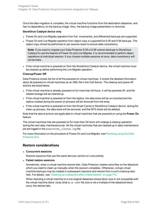 Once the data migration is complete, the virtual machine functions from the destination datastore, and
has no dependency on the backup image. Also, the backup image presentation is removed.
StoreOnce Catalyst device only
l Power On and Live Migrate operation from full, incremental, and differential backups are supported.
l Power On and Live Migrate operation from object copy is supported for 9.05 and 9.06 backups. The
object copy should be performed on per session basis to ensure data consistency.
Note: If you want to migrate your Data Protector 9.05 or 9.06 version backups to StoreOnce
Catalyst to use the feature of Power On and Live Migrate, it is recommended to perform object
operations at individual session. If you choose multiple sessions at once, data consistency will
not be there.
l If the virtual machine is powered on from the StoreOnce Catalyst device, the virtual machine must
be cleaned up before performing the Live Migrate operation.
Cleanup/Power Off
Data Protector stores the list of all the powered on virtual machines. It stores the detailed information
about all powered on virtual machines as an XML file in the Cell Server. The cleanup and power off
actions are listed below:
l If the virtual machine is already powered on for more than 24 hours, it will be powered off, and the
related storage will be cleaned up.
l If the virtual machine is powered on from the replica, the data store will be un-mounted and the
replica created during the power on process will be removed from the array.
l If the virtual machine is powered on from the Smart Cache or StoreOnce Catalyst device, during the
clean up process, the data store will be removed, and the NFS share will be deleted.
Note that the above actions are applicable to virtual machines that are powered on using the Power On
feature.
The virtual machines that are powered on for more than 24 hours will undergo a cleanup operation
during the next daily maintenance job. All the virtual machines that are cleaned up in daily maintenance
job are logged in the poweronvms_cleanup.log file.
For more information on the procedure of Power On and Live Migrate, see Restoring using the Data
Protector GUI.
Restore considerations
l Concurrent sessions
Restore sessions that use the same devices cannot run concurrently.
l Failed restore sessions
Sometimes, when a virtual machine restore fails, Data Protector creates extra files on the datastore
which you need to clean up manually when the session completes. Otherwise, corrupt virtual
machine backups may be created in subsequent sessions and restore from a such a backup also
fails. For details, see "Cleaning up a datastore after a failed restore" on page 712.
When restoring a virtual machine to a non-original datastore whose block size is not compatible with
the virtual machine disks' sizes (that is, a .vmdk file size is not a multiple of the datastore block
size), the restore fails.
Integration Guide
Chapter 19: Data Protector Virtual Environment integration for VMware
HPE Data Protector (9.07) Page 656 of 803
 