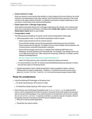 l Virtual machines in vApp
When you restore a virtual machine that resided in a vApp container at the time of backup, the virtual
machine is not restored back to the vApp container, but to the ESX(i) Server root level. If the virtual
machine in the vApp container still exists, it is deleted or the restore is skipped, depending on what
you select in the Existing virtual machine handling option.
l Partial restore from a vStorage Image backup
When performing a partial restore from a vStorage Image backup (for example, when restoring only
some out of many backed up VM disks), the default option Delete after restore is ignored and the
Delete before restore option is used instead.
l Transportation modes
The following recommendations for specific virtual machine transportation modes apply:
l SAN transportation mode: To use the SAN transportation mode for restore:
o Select a physical backup host for a restore session.
o Ensure that the storage volumes that are presented to both the backup host and ESX(i)
Server systems are not read-only. For details on how to check storage volume properties, see
A restore session using SAN transportation mode fails.
o Ensure that the storage volume size is a multiple of the underlying VMFS block size.
Otherwise, the Write operation to the remainder fails. For example, if the storage volume size
is 16.3 MB and the block size 1 MB, writing to the remaining 0.3 MB fails. For details, see the
VMware Knowledge Base at:
http://kb.vmware.com/selfservice/microsites/searchEntry.do.
Search for “Best practices when using SAN transport for backup and restore”.
l It is recommended to use CBT for making incremental/differential backups because it is faster
and uses less space on the backup device.
l Hotadd transportation mode: Hotadd transportation mode is available for restore, however
VMware does not support multiple disks. Therefore, in a HotAdd environment use the omnirc
option OB2_VEAGENT_RESTORE_TRANSPORT_METHOD to set the restore transport mode to NBD.
Power On considerations
l Install the following NFS packages on the backup host :
l For Smart Cache backups: NFS version 3 or later
l For StoreOnce Catalyst backups: NFS version 4 or later
l Data Protector uses the Windows PowerShell script nfsServiceCheck.ps1 to initiate the NFS
service, which is required for the Power On process. Execution of this script requires the execution
policy to be set to RemoteSigned. If you need the policies to be Restricted, set the omnirc variable
OB2_NO_NFSSERVICE_CHECK to 1. In case the script fails, you need to execute it manually. Some of
the possible reasons for the failure of the NFS service installation may be:
l NFS port is used by another application.
l Powershell may require a reboot.
Integration Guide
Chapter 19: Data Protector Virtual Environment integration for VMware
HPE Data Protector (9.07) Page 657 of 803
 