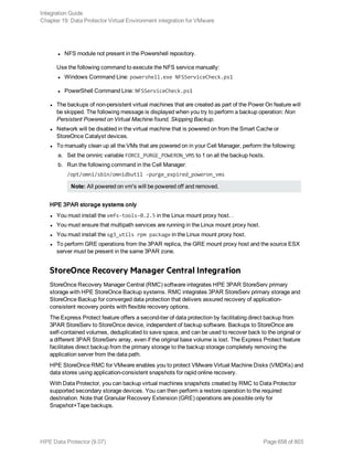 l NFS module not present in the Powershell repository.
Use the following command to execute the NFS service manually:
l Windows Command Line: powershell.exe NFSServiceCheck.ps1
l PowerShell Command Line: NFSServiceCheck.ps1
l The backups of non-persistent virtual machines that are created as part of the Power On feature will
be skipped. The following message is displayed when you try to perform a backup operation: Non
Persistent Powered on Virtual Machine found, Skipping Backup.
l Network will be disabled in the virtual machine that is powered on from the Smart Cache or
StoreOnce Catalyst devices.
l To manually clean up all the VMs that are powered on in your Cell Manager, perform the following:
a. Set the omnirc variable FORCE_PURGE_POWERON_VMS to 1 on all the backup hosts.
b. Run the following command in the Cell Manager:
/opt/omni/sbin/omnidbutil -purge_expired_poweron_vms
Note: All powered on vm's will be powered off and removed.
HPE 3PAR storage systems only
l You must install the vmfs-tools-0.2.5 in the Linux mount proxy host. .
l You must ensure that multipath services are running in the Linux mount proxy host.
l You must install the sg3_utils rpm package in the Linux mount proxy host.
l To perform GRE operations from the 3PAR replica, the GRE mount proxy host and the source ESX
server must be present in the same 3PAR zone.
StoreOnce Recovery Manager Central Integration
StoreOnce Recovery Manager Central (RMC) software integrates HPE 3PAR StoreServ primary
storage with HPE StoreOnce Backup systems. RMC integrates 3PAR StoreServ primary storage and
StoreOnce Backup for converged data protection that delivers assured recovery of application-
consistent recovery points with flexible recovery options.
The Express Protect feature offers a second-tier of data protection by facilitating direct backup from
3PAR StoreServ to StoreOnce device, independent of backup software. Backups to StoreOnce are
self-contained volumes, deduplicated to save space, and can be used to recover back to the original or
a different 3PAR StoreServ array, even if the original base volume is lost. The Express Protect feature
facilitates direct backup from the primary storage to the backup storage completely removing the
application server from the data path.
HPE StoreOnce RMC for VMware enables you to protect VMware Virtual Machine Disks (VMDKs) and
data stores using application-consistent snapshots for rapid online recovery.
With Data Protector, you can backup virtual machines snapshots created by RMC to Data Protector
supported secondary storage devices. You can then perform a restore operation to the required
destination. Note that Granular Recovery Extension (GRE) operations are possible only for
Snapshot+Tape backups.
Integration Guide
Chapter 19: Data Protector Virtual Environment integration for VMware
HPE Data Protector (9.07) Page 658 of 803
 