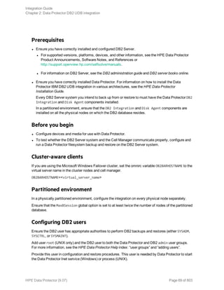 Prerequisites
l Ensure you have correctly installed and configured DB2 Server.
l For supported versions, platforms, devices, and other information, see the HPE Data Protector
Product Announcements, Software Notes, and References or
http://support.openview.hp.com/selfsolve/manuals.
l For information on DB2 Server, see the DB2 administration guide and DB2 server books online.
l Ensure you have correctly installed Data Protector. For information on how to install the Data
Protector IBM DB2 UDB integration in various architectures, see the HPE Data Protector
Installation Guide.
Every DB2 Server system you intend to back up from or restore to must have the Data Protector DB2
Integration and Disk Agent components installed.
In a partitioned environment, ensure that the DB2 Integration and Disk Agent components are
installed on all the physical nodes on which the DB2 database resides.
Before you begin
l Configure devices and media for use with Data Protector.
l To test whether the DB2 Server system and the Cell Manager communicate properly, configure and
run a Data Protector filesystem backup and restore on the DB2 Server system.
Cluster-aware clients
If you are using the Microsoft Windows Failover cluster, set the omnirc variable OB2BARHOSTNAME to the
virtual server name in the cluster nodes and cell manager.
OB2BARHOSTNAME=<virtual_server_name>
Partitioned environment
In a physically partitioned environment, configure the integration on every physical node separately.
Ensure that the MaxBSession global option is set to at least twice the number of nodes of the partitioned
database.
Configuring DB2 users
Ensure the DB2 user has appropriate authorities to perform DB2 backups and restores (either SYSADM,
SYSCTRL, or SYSMAINT).
Add user root (UNIX only) and the DB2 user to both the Data Protector and DB2 admin user groups.
For more information, see the HPE Data Protector Help index: “user groups” and “adding users”.
Provide this user in configuration and restore procedures. This user is needed by Data Protector to start
the Data Protector Inet service (Windows) or process (UNIX).
Integration Guide
Chapter 2: Data Protector DB2 UDB integration
HPE Data Protector (9.07) Page 69 of 803
 