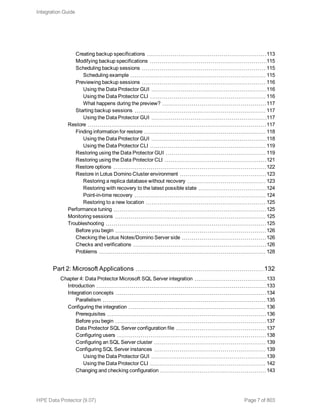 Creating backup specifications 113
Modifying backup specifications 115
Scheduling backup sessions 115
Scheduling example 115
Previewing backup sessions 116
Using the Data Protector GUI 116
Using the Data Protector CLI 116
What happens during the preview? 117
Starting backup sessions 117
Using the Data Protector GUI 117
Restore 117
Finding information for restore 118
Using the Data Protector GUI 118
Using the Data Protector CLI 119
Restoring using the Data Protector GUI 119
Restoring using the Data Protector CLI 121
Restore options 122
Restore in Lotus Domino Cluster environment 123
Restoring a replica database without recovery 123
Restoring with recovery to the latest possible state 124
Point-in-time recovery 124
Restoring to a new location 125
Performance tuning 125
Monitoring sessions 125
Troubleshooting 125
Before you begin 126
Checking the Lotus Notes/Domino Server side 126
Checks and verifications 126
Problems 128
Part 2: Microsoft Applications 132
Chapter 4: Data Protector Microsoft SQL Server integration 133
Introduction 133
Integration concepts 134
Parallelism 135
Configuring the integration 136
Prerequisites 136
Before you begin 137
Data Protector SQL Server configuration file 137
Configuring users 138
Configuring an SQL Server cluster 139
Configuring SQL Server instances 139
Using the Data Protector GUI 139
Using the Data Protector CLI 142
Changing and checking configuration 143
Integration Guide
HPE Data Protector (9.07) Page 7 of 803
 