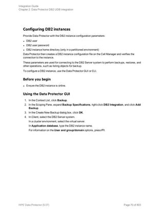 Configuring DB2 instances
Provide Data Protector with the DB2 instance configuration parameters:
l DB2 user
l DB2 user password
l DB2 instance home directory (only in a partitioned environment)
Data Protector then creates a DB2 instance configuration file on the Cell Manager and verifies the
connection to the instance.
These parameters are used for connecting to the DB2 Server system to perform backups, restores, and
other operations, such as listing objects for backup.
To configure a DB2 instance, use the Data Protector GUI or CLI.
Before you begin
l Ensure the DB2 instance is online.
Using the Data Protector GUI
1. In the Context List, click Backup.
2. In the Scoping Pane, expand Backup Specifications, right-click DB2 Integration, and click Add
Backup.
3. In the Create New Backup dialog box, click OK.
4. In Client, select the DB2 Server system.
In a cluster environment, select the virtual server.
In Application database, type the DB2 instance name.
For information on the User and group/domain options, press F1.
Integration Guide
Chapter 2: Data Protector DB2 UDB integration
HPE Data Protector (9.07) Page 70 of 803
 