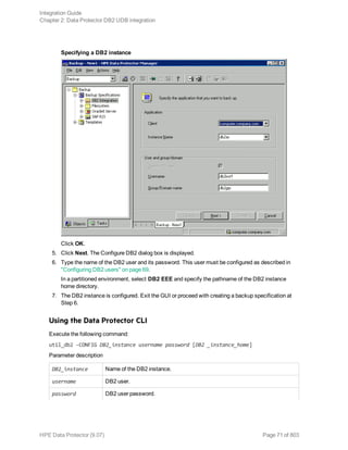 Specifying a DB2 instance
Click OK.
5. Click Next. The Configure DB2 dialog box is displayed.
6. Type the name of the DB2 user and its password. This user must be configured as described in
"Configuring DB2 users" on page 69.
In a partitioned environment, select DB2 EEE and specify the pathname of the DB2 instance
home directory.
7. The DB2 instance is configured. Exit the GUI or proceed with creating a backup specification at
Step 6.
Using the Data Protector CLI
Execute the following command:
util_db2 -CONFIG DB2_instance username password [DB2 _instance_home]
Parameter description
DB2_instance Name of the DB2 instance.
username DB2 user.
password DB2 user password.
Integration Guide
Chapter 2: Data Protector DB2 UDB integration
HPE Data Protector (9.07) Page 71 of 803
 