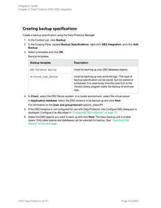 Creating backup specifications
Create a backup specification using the Data Protector Manager.
1. In the Context List, click Backup.
2. In the Scoping Pane, expand Backup Specifications, right-click DB2 Integration, and click Add
Backup.
3. Select a template and click OK.
Backup templates
Backup template Description
DB2 Database Backup Used for backing up only DB2 database objects.
Archived_Logs_Backup Used for backing up only archived logs. This type of
backup specification can be saved, but not started or
scheduled. It is used every time the User Exit or the
Vendor Library program starts the backup of archived
logs.
4. In Client, select the DB2 Server system; in a cluster environment, select the virtual server.
In Application database, select the DB2 instance to be backed up and click Next.
For information on the User and group/domain options, press F1.
5. If the DB2 Instance is not configured for use with Data Protector, the Configure DB2 dialog box is
displayed. Configure it as described in "Configuring DB2 instances" on page 70.
6. Select the DB2 objects you want to back up and click Next. The basic backup unit is a table
space. Only table spaces and databases can be selected for backup. See " Selecting DB2
objects" on the next page.
Integration Guide
Chapter 2: Data Protector DB2 UDB integration
HPE Data Protector (9.07) Page 74 of 803
 