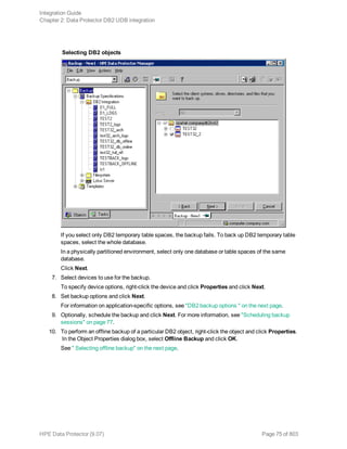 Selecting DB2 objects
If you select only DB2 temporary table spaces, the backup fails. To back up DB2 temporary table
spaces, select the whole database.
In a physically partitioned environment, select only one database or table spaces of the same
database.
Click Next.
7. Select devices to use for the backup.
To specify device options, right-click the device and click Properties and click Next.
8. Set backup options and click Next.
For information on application-specific options, see "DB2 backup options " on the next page.
9. Optionally, schedule the backup and click Next. For more information, see "Scheduling backup
sessions" on page 77.
10. To perform an offline backup of a particular DB2 object, right-click the object and click Properties.
In the Object Properties dialog box, select Offline Backup and click OK.
See " Selecting offline backup" on the next page.
Integration Guide
Chapter 2: Data Protector DB2 UDB integration
HPE Data Protector (9.07) Page 75 of 803
 