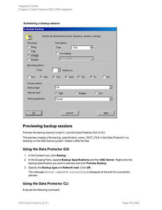 Scheduling a backup session
Previewing backup sessions
Preview the backup session to test it. Use the Data Protector GUI or CLI.
The preview creates a file backup_specification_name_TEST_FILE in the Data Protectortmp
directory on the DB2 Server system. Delete it after the test.
Using the Data Protector GUI
1. In the Context List, click Backup.
2. In the Scoping Pane, expand Backup Specifications and then DB2 Server. Right-click the
backup specification you want to preview and click Preview Backup.
3. Specify the Backup type and Network load. Click OK.
The message Session completed successfully is displayed at the end of a successful
preview.
Using the Data Protector CLI
Execute the following command:
Integration Guide
Chapter 2: Data Protector DB2 UDB integration
HPE Data Protector (9.07) Page 78 of 803
 