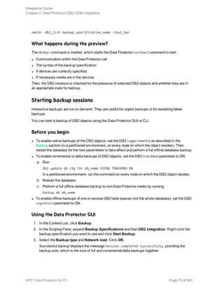 omnib -db2_list backup_specification_name -test_bar
What happens during the preview?
The db2bar command is started, which starts the Data Protector testbar2 command to test:
l Communication within the Data Protector cell
l The syntax of the backup specification
l If devices are correctly specified
l If necessary media are in the devices
Then, the DB2 instance is checked for the presence of selected DB2 objects and whether they are in
an appropriate state for backup.
Starting backup sessions
Interactive backups are run on demand. They are useful for urgent backups or for restarting failed
backups.
You can start a backup of DB2 objects using the Data Protector GUI or CLI.
Before you begin
l To enable online backups of the DB2 objects, set the DB2 Logarchmeth1 as described in the
Backup section (in a partitioned environment, on every node on which the object resides). Then
restart the database for the new parameters to take effect and perform a full offline database backup.
l To enable incremental or delta backups of DB2 objects, set the DB2 trackmod parameter to ON:
a. Run:
db2 update db cfg for db_name USING TRACKMOD ON
In a partitioned environment, run the command on every node on which the DB2 object resides.
b. Restart the database.
c. Perform a full offline database backup to non-Data Protector media by running:
backup db db_name
l To enable offline backups of one or several DB2 table spaces (not the whole database), set the DB2
logretain parameter to ON.
Using the Data Protector GUI
1. In the Context List, click Backup.
2. In the Scoping Pane, expand Backup Specifications and then DB2 Integration. Right-click the
backup specification you want to use and click Start Backup.
3. Select the Backup type and Network load. Click OK.
Successful backup displays the message Session completed successfully, providing the
backup size, which is the size of full and incremental/delta backups together.
Integration Guide
Chapter 2: Data Protector DB2 UDB integration
HPE Data Protector (9.07) Page 79 of 803
 