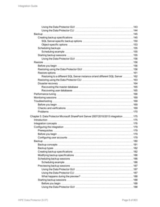 Using the Data Protector GUI 143
Using the Data Protector CLI 144
Backup 145
Creating backup specifications 145
SQL Server-specific backup options 150
Object-specific options 153
Scheduling backups 155
Scheduling example 155
Starting backup sessions 155
Using the Data Protector GUI 156
Restore 156
Before you begin 156
Restoring using the Data Protector GUI 156
Restore options 161
Restoring to a different SQL Server instance or/and different SQL Server 162
Restoring using the Data Protector CLI 163
Disaster recovery 164
Recovering the master database 165
Recovering user databases 165
Performance tuning 166
Monitoring sessions 169
Troubleshooting 169
Before you begin 169
Checks and verifications 169
Problems 170
Chapter 5: Data Protector Microsoft SharePoint Server 2007/2010/2013 integration 175
Introduction 175
Integration concepts 176
Configuring the integration 179
Prerequisites 179
Before you begin 179
Configuring user accounts 179
Backup 180
Backup concepts 181
Backup types 182
Creating backup specifications 182
Modifying backup specifications 186
Scheduling backup sessions 186
Scheduling example 186
Previewing backup sessions 187
Using the Data Protector GUI 187
Using the Data Protector CLI 187
What happens during the preview? 188
Starting backup sessions 188
Before you begin 188
Using the Data Protector GUI 188
Integration Guide
HPE Data Protector (9.07) Page 8 of 803
 