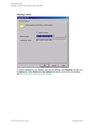 Selecting a version
To restore a database to a new database, right-click the database, click Properties, and then click
the Options tab. Select Restore to a new database and specify a name for the new database.
See "Restoring to a new database" on the next page.
Integration Guide
Chapter 2: Data Protector DB2 UDB integration
HPE Data Protector (9.07) Page 82 of 803
 