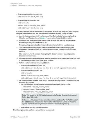 l In a non-partitioned environment, run:
db2 rollforward db db_name stop
l In a partitioned environment, run:
db2 terminate
export DB2NODE=catalog_node_number
db2 rollforward db db_name stop
If you have restored from an online backup, restored the archived logs using the User Exit option,
using the Data Protector GUI, and then perform a rollforward recovery, using DB2 tools:
a. Log in to the source instance. If you have used User Exit method of archive log handling,
follow the next 2 steps, else go to step e if you are using the Vendor Library option.
b. Ensure that you have permissions to write to the archived logs directory and restore the
archived logs, using the Data Protector GUI.
The archived logs are restored to the same directory from which they were backed up.
c. Copy the archived and redo logs of the source database to the corresponding log path
directories of the new database (in a partitioned environment, to every node of the target
instance).
If the SQLLPATH.TAG file exists in the target log file directory, delete it to avoid possible
database inconsistencies.
d. If you are restoring to another instance, grant the ownership of the copied logs to the DB2 user
of the target instance and log in to the target instance.
e. Perform a rollforward recovery using DB2 tools:
o In a non-partitioned environment, run:
db2 rollforward db db_name [to time | to end of logs] [and complete]
o In a partitioned environment, run:
db2 terminate
export DB2NODE=catalog_node_number
db2 rollforward db db_name [to time | to end of logs] [and complete]
f. Set the environment variables in the omnirc file before restoring to a DB2 database using the
automatic Roll forward:
o On the DB2 client, set the following environment variables in the omnirc file:
l OB2APPNAME = “source_Instance_name”
l OB2BARHOSTNAME=”Source_client_name”
l OB2APPDATABASE = “source_database_name”
Note: This is valid for all DB2 log backups using the Vendor library and not required
for the User-Exit mode.
In the omnirc file, delete the above mentioned three variables after the Roll forward of
the DB2 database. This ensures that the other DB2 instances running on the same
system are not influenced by these environment variables during backup.
o Execute the DB2 Roll forward command.
The following examples are from a non-partitioned environment.
Integration Guide
Chapter 2: Data Protector DB2 UDB integration
HPE Data Protector (9.07) Page 88 of 803
 