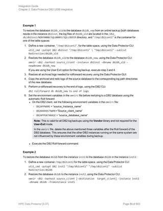 Example 1
To restore the database db2db_old to the database db2db_new from an online backup (both databases
reside in the instance db2inst, the log files of db2db_old are located in the /db2_
db/db2inst/NODE0000/SQL00003/SQLLOGDIR directory, and "/tmp/db2cont1" is the container for
one of the table spaces:
1. Define a new container, "/tmp/db2cont2", for the table space, using the Data Protector CLI:
util_cmd -putopt DB2 db2inst "/tmp/db2cont1"  "tmp/db2cont2" -sublist
Redirection/db2db_old
2. Restore the database db2db_old to the database db2db_new, using the Data Protector CLI:
omnir -db2 -barhost source_client -instance db2inst -dbname db2db_old -
newdbname db2db_new
If you are using the User Exit option for the log backup, execute step 3 and 4.
3. Restore all archived logs needed for rollforward recovery using the Data Protector GUI.
4. Copy the archived and redo logs of the source database to the corresponding log path directories
of the new database.
5. Perform a rollforward recovery to the end of logs, using the DB2 CLI:
db2 rollforward db db2db_new to end of logs
6. Set the environment variables in the omnirc file before restoring to a DB2 database using the
automatic Roll forward:
l On the DB2 client, set the following environment variables in the omnirc file:
o OB2APPNAME = “source_Instance_name”
o OB2BARHOSTNAME=”Source_client_name”
o OB2APPDATABASE = “source_database_name”
Note: This is valid for all DB2 log backups using the Vendor library and not required for the
User-Exit mode.
In the omnirc file, delete the above mentioned three variables after the Roll forward of the
DB2 database. This ensures that the other DB2 instances running on the same system are
not influenced by these environment variables during backup.
l Execute the DB2 Roll forward command.
Example 2
To restore the database db2db from the instance inst1 to the database db2db in the instance inst2:
1. Define a new container /tmp/db2cont2 for the table space, using the Data Protector CLI:
util_cmd -putopt DB2 inst2 "/tmp/db2cont1" "/tmp/db2cont2" -sublist
Redirection/db2db
2. Restore the database db2db to the instance inst2, using the Data Protector CLI:
omnir -db2 -barhost source_client [-destination target_client] -instance inst2
-dbname db2db -frominstance inst1
Integration Guide
Chapter 2: Data Protector DB2 UDB integration
HPE Data Protector (9.07) Page 89 of 803
 